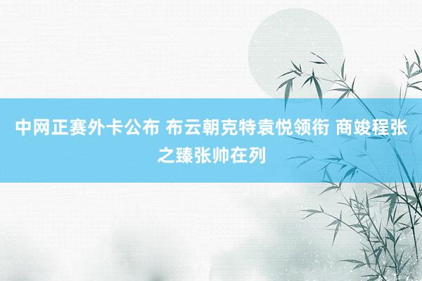 中网正赛外卡公布 布云朝克特袁悦领衔 商竣程张之臻张帅在列
