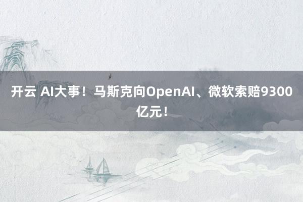 开云 AI大事！马斯克向OpenAI、微软索赔9300亿元！