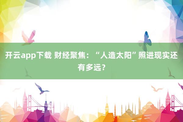 开云app下载 财经聚焦：“人造太阳”照进现实还有多远？
