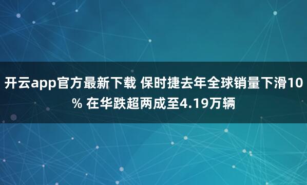 开云app官方最新下载 保时捷去年全球销量下滑10% 在华跌超两成至4.19万辆