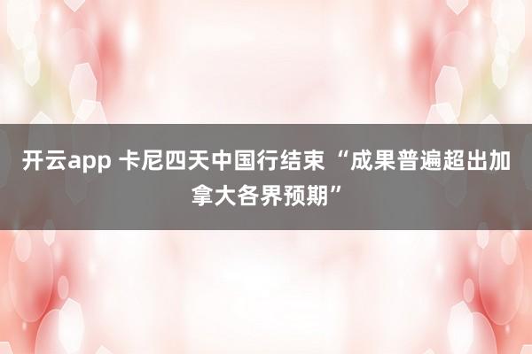 开云app 卡尼四天中国行结束 “成果普遍超出加拿大各界预期”