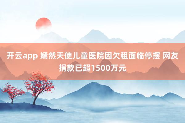 开云app 嫣然天使儿童医院因欠租面临停摆 网友捐款已超1500万元