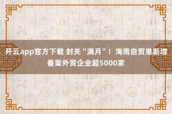 开云app官方下载 封关“满月”！海南自贸港新增备案外贸企业超5000家
