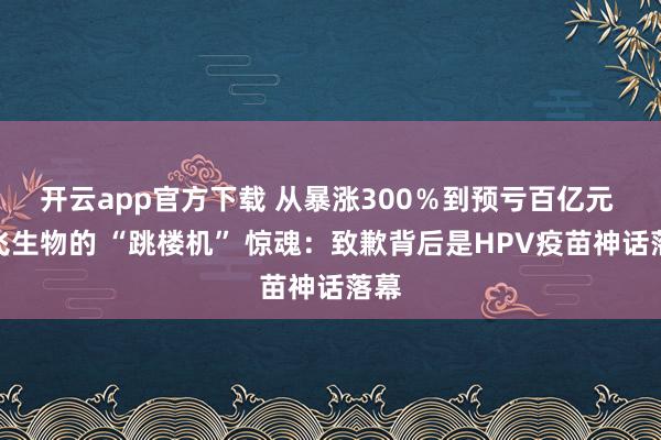 开云app官方下载 从暴涨300％到预亏百亿元 智飞生物的 “跳楼机” 惊魂：致歉背后是HPV疫苗神话落幕