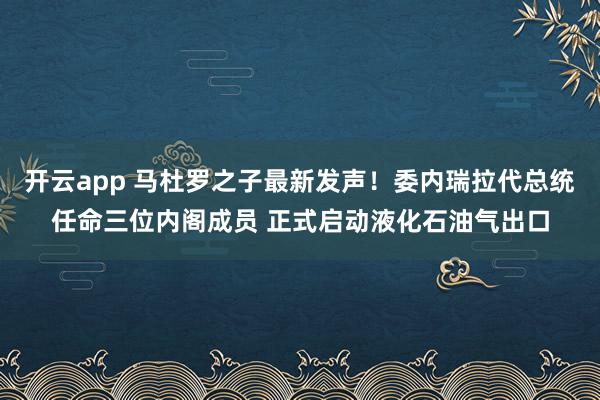 开云app 马杜罗之子最新发声！委内瑞拉代总统任命三位内阁成员 正式启动液化石油气出口