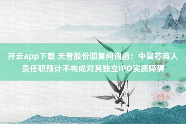 开云app下载 天普股份回复问询函：中昊芯英人员任职预计不构成对其独立IPO实质障碍