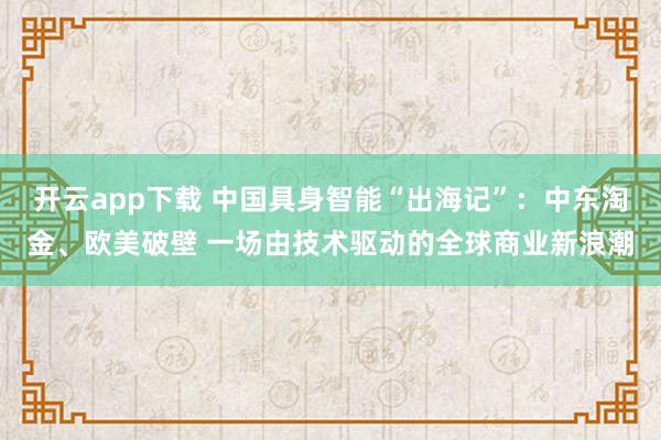 开云app下载 中国具身智能“出海记”：中东淘金、欧美破壁 一场由技术驱动的全球商业新浪潮