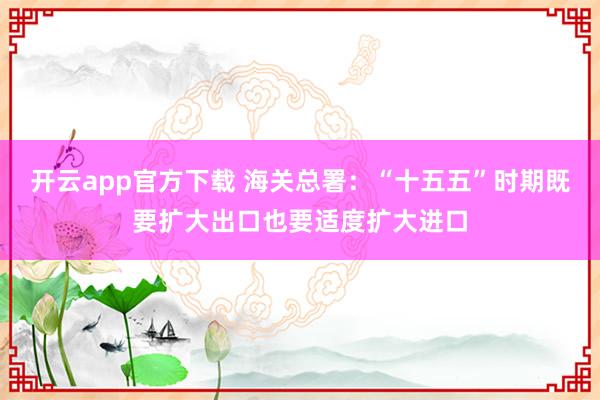 开云app官方下载 海关总署：“十五五”时期既要扩大出口也要适度扩大进口