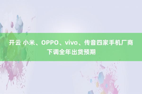 开云 小米、OPPO、vivo、传音四家手机厂商下调全年出货预期