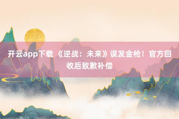开云app下载 《逆战：未来》误发金枪！官方回收后致歉补偿