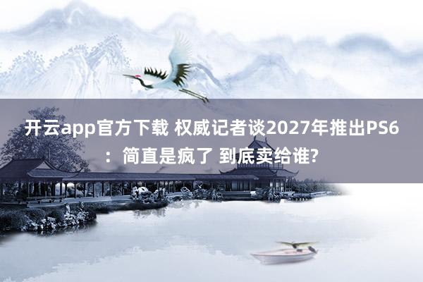 开云app官方下载 权威记者谈2027年推出PS6：简直是疯了 到底卖给谁?