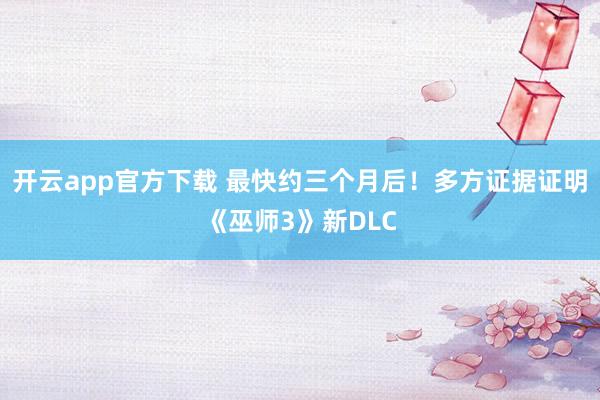 开云app官方下载 最快约三个月后！多方证据证明《巫师3》新DLC
