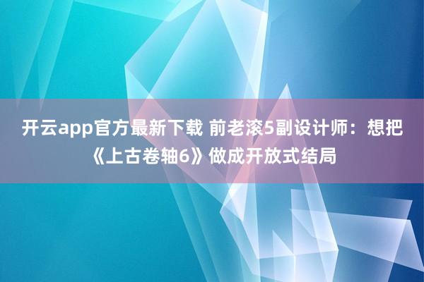 开云app官方最新下载 前老滚5副设计师：想把《上古卷轴6》做成开放式结局