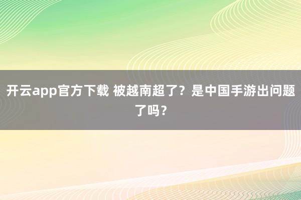 开云app官方下载 被越南超了？是中国手游出问题了吗？