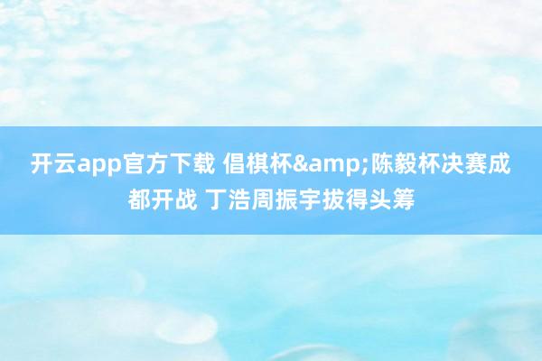 开云app官方下载 倡棋杯&陈毅杯决赛成都开战 丁浩周振宇拔得头筹