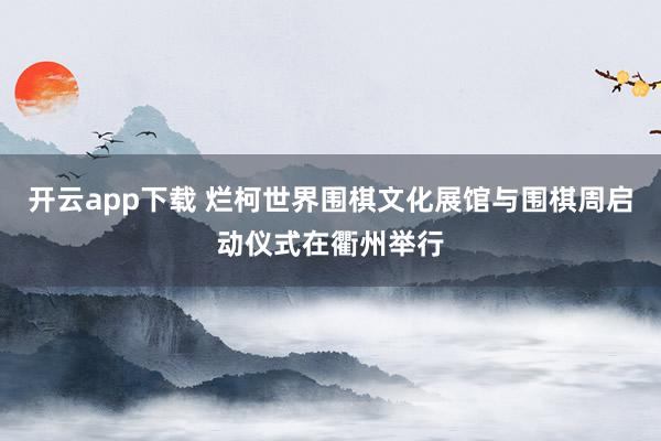 开云app下载 烂柯世界围棋文化展馆与围棋周启动仪式在衢州举行