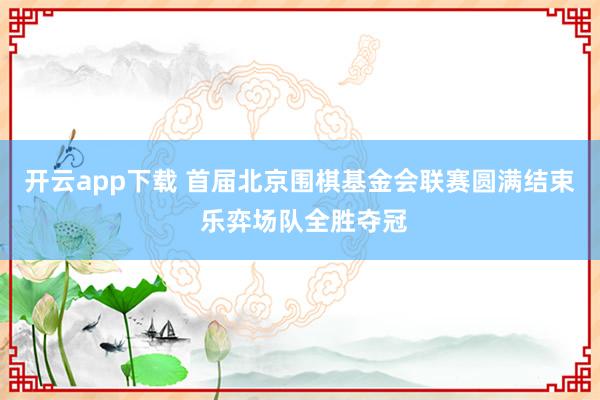 开云app下载 首届北京围棋基金会联赛圆满结束 乐弈场队全胜夺冠