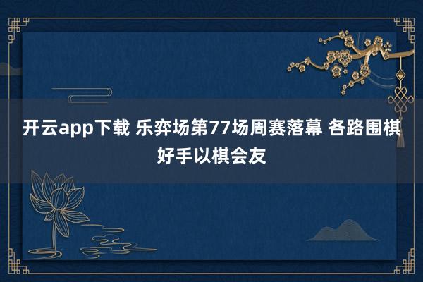 开云app下载 乐弈场第77场周赛落幕 各路围棋好手以棋会友