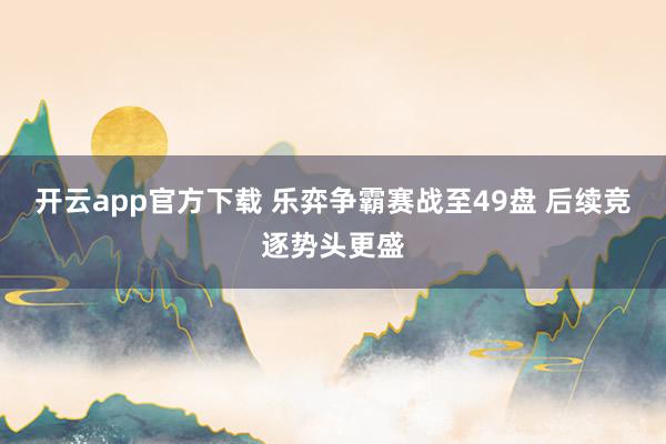 开云app官方下载 乐弈争霸赛战至49盘 后续竞逐势头更盛
