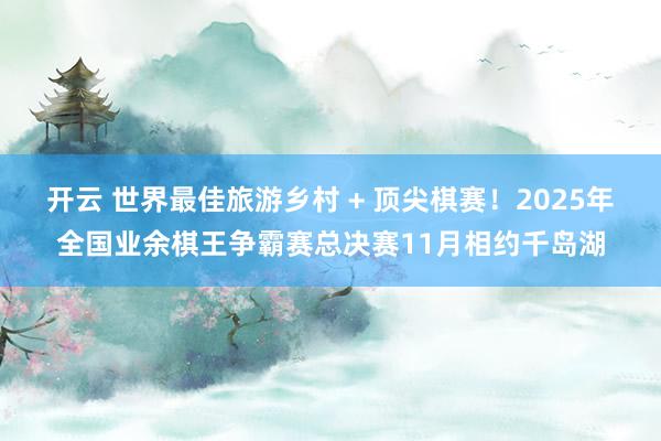 开云 世界最佳旅游乡村 + 顶尖棋赛！2025年全国业余棋王争霸赛总决赛11月相约千岛湖