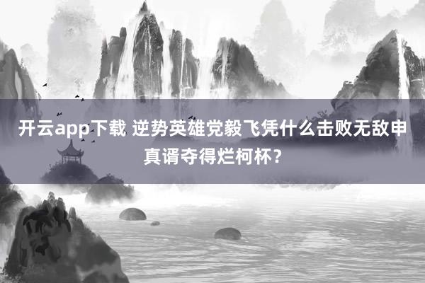 开云app下载 逆势英雄党毅飞凭什么击败无敌申真谞夺得烂柯杯？