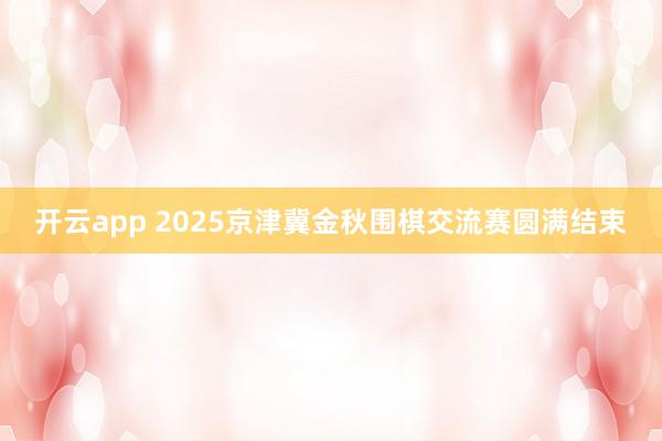 开云app 2025京津冀金秋围棋交流赛圆满结束