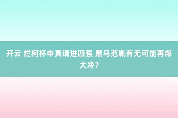 开云 烂柯杯申真谞进四强 黑马范胤有无可能再爆大冷？