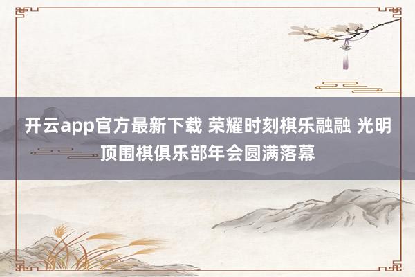 开云app官方最新下载 荣耀时刻棋乐融融 光明顶围棋俱乐部年会圆满落幕