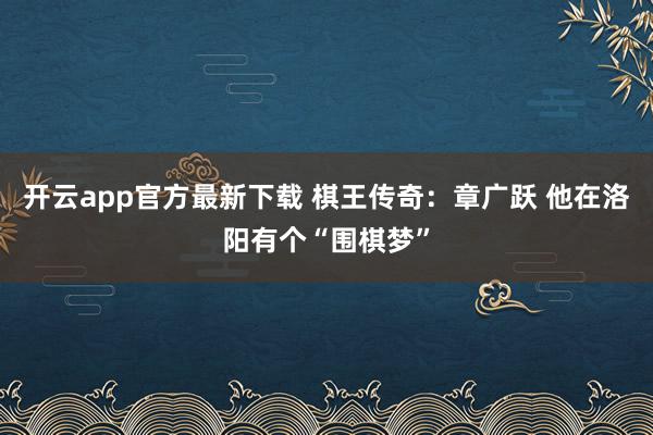 开云app官方最新下载 棋王传奇：章广跃 他在洛阳有个“围棋梦”