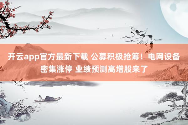 开云app官方最新下载 公募积极抢筹！电网设备密集涨停 业绩预测高增股来了
