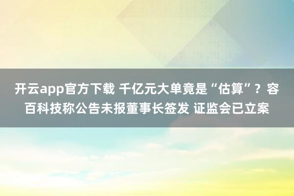 开云app官方下载 千亿元大单竟是“估算”？容百科技称公告未报董事长签发 证监会已立案