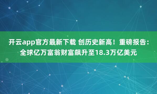 开云app官方最新下载 创历史新高！重磅报告：全球亿万富翁财富飙升至18.3万亿美元