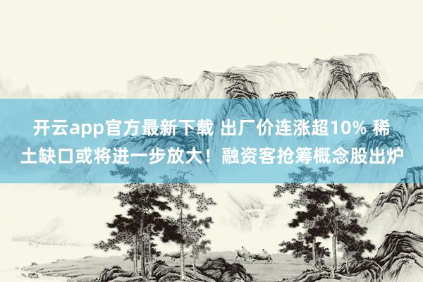 开云app官方最新下载 出厂价连涨超10% 稀土缺口或将进一步放大！融资客抢筹概念股出炉