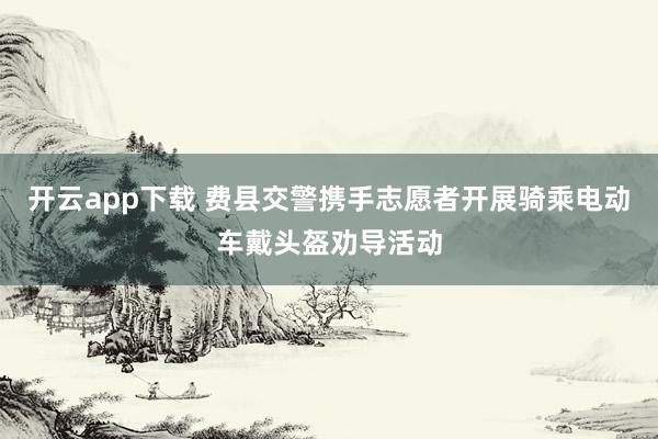 开云app下载 费县交警携手志愿者开展骑乘电动车戴头盔劝导活动