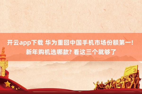开云app下载 华为重回中国手机市场份额第一! 新年购机选哪款? 看这三个就够了