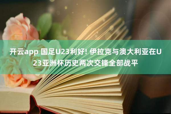 开云app 国足U23利好! 伊拉克与澳大利亚在U23亚洲杯历史两次交锋全部战平
