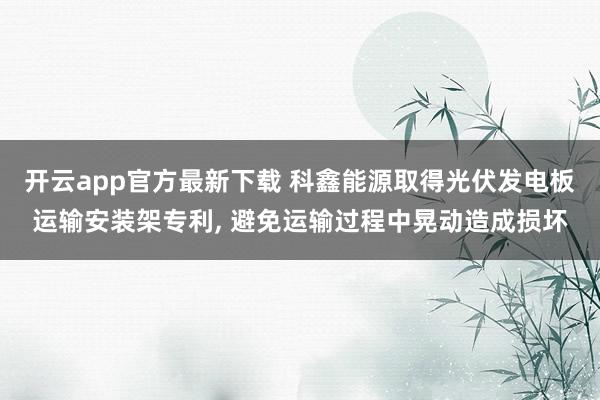 开云app官方最新下载 科鑫能源取得光伏发电板运输安装架专利, 避免运输过程中晃动造成损坏