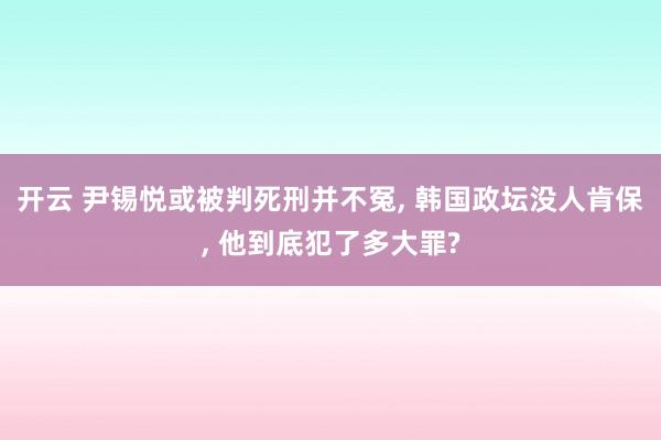 开云 尹锡悦或被判死刑并不冤, 韩国政坛没人肯保, 他到底犯了多大罪?