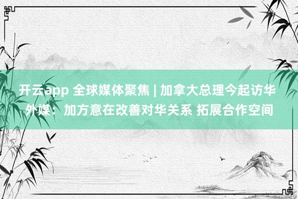 开云app 全球媒体聚焦 | 加拿大总理今起访华 外媒：加方意在改善对华关系 拓展合作空间