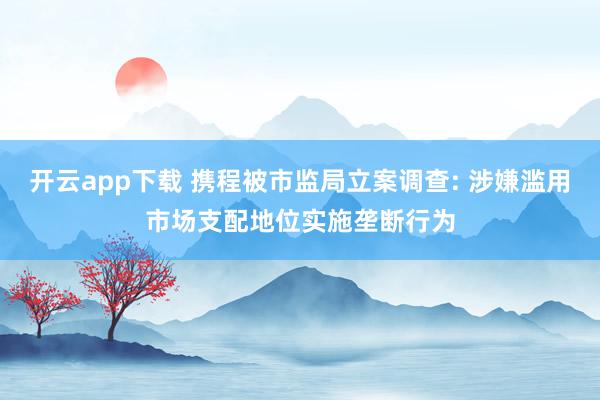 开云app下载 携程被市监局立案调查: 涉嫌滥用市场支配地位实施垄断行为