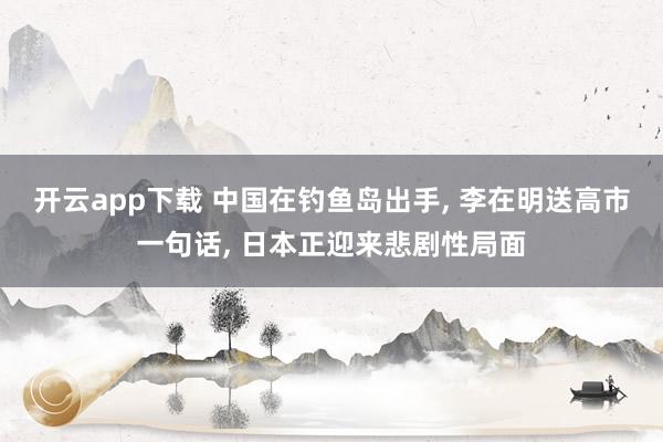 开云app下载 中国在钓鱼岛出手, 李在明送高市一句话, 日本正迎来悲剧性局面