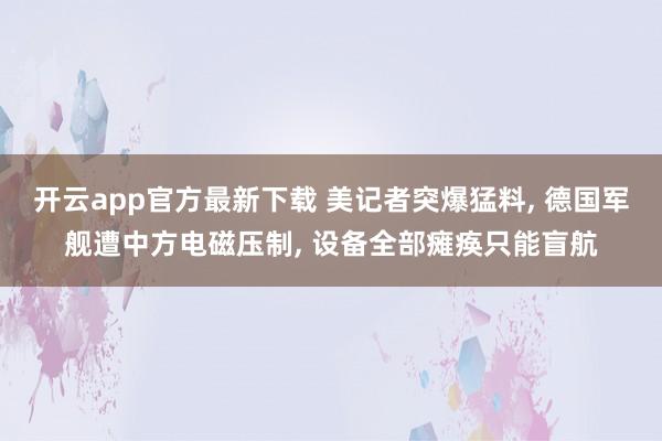 开云app官方最新下载 美记者突爆猛料, 德国军舰遭中方电磁压制, 设备全部瘫痪只能盲航