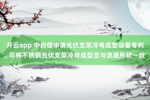 开云app 中启信申请光伏支架冷弯成型设备专利, 可将不锈钢光伏支架冷弯成型至与流道形状一致