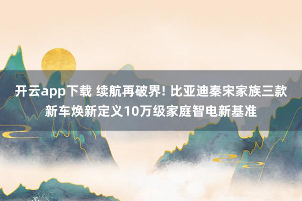 开云app下载 续航再破界! 比亚迪秦宋家族三款新车焕新定义10万级家庭智电新基准