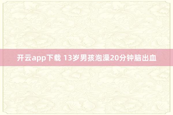 开云app下载 13岁男孩泡澡20分钟脑出血