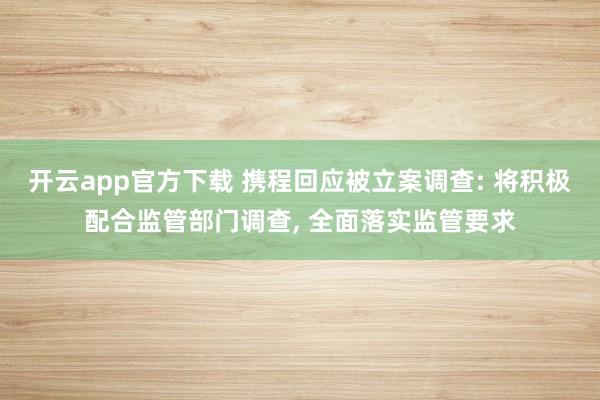 开云app官方下载 携程回应被立案调查: 将积极配合监管部门调查, 全面落实监管要求