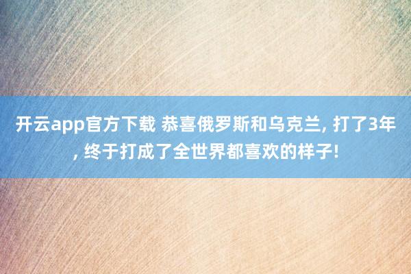 开云app官方下载 恭喜俄罗斯和乌克兰, 打了3年, 终于打成了全世界都喜欢的样子!