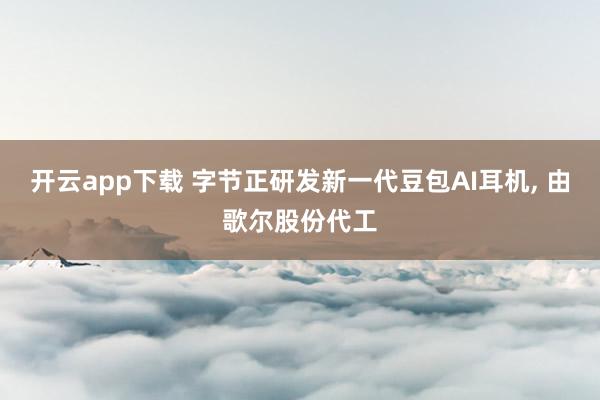 开云app下载 字节正研发新一代豆包AI耳机, 由歌尔股份代工