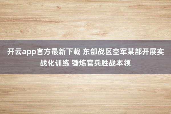 开云app官方最新下载 东部战区空军某部开展实战化训练 锤炼官兵胜战本领