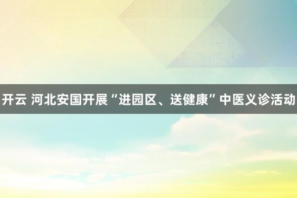 开云 河北安国开展“进园区、送健康”中医义诊活动